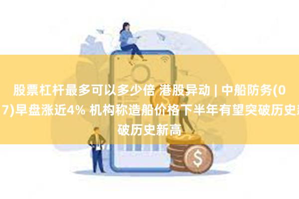股票杠杆最多可以多少倍 港股异动 | 中船防务(00317)早盘涨近4% 机构称造船价格下半年有望突破历史新高