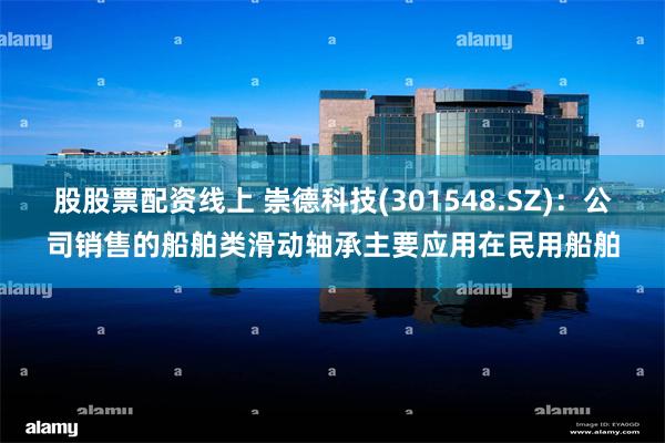 股股票配资线上 崇德科技(301548.SZ)：公司销售的船舶类滑动轴承主要应用在民用船舶