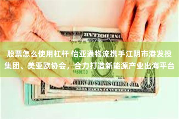 股票怎么使用杠杆 怡亚通物流携手江阴市港发投集团、美亚欧协会，合力打造新能源产业出海平台
