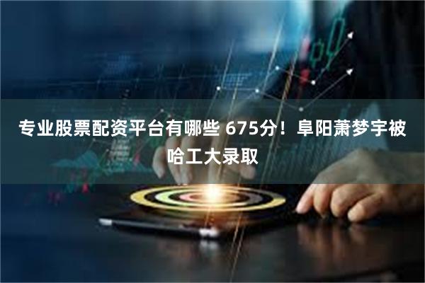 专业股票配资平台有哪些 675分！阜阳萧梦宇被哈工大录取
