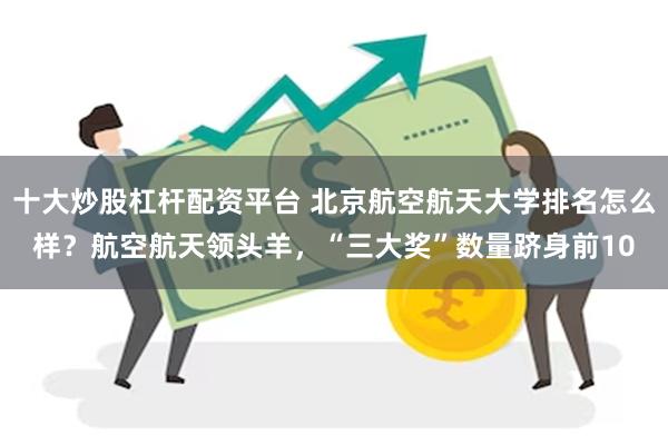 十大炒股杠杆配资平台 北京航空航天大学排名怎么样？航空航天领头羊，“三大奖”数量跻身前10