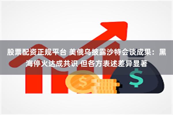 股票配资正规平台 美俄乌披露沙特会谈成果：黑海停火达成共识 但各方表述差异显著