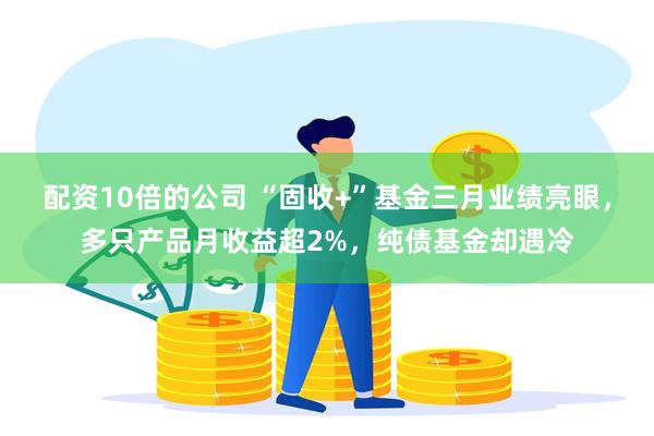 配资10倍的公司 “固收+”基金三月业绩亮眼，多只产品月收益超2%，纯债基金却遇冷