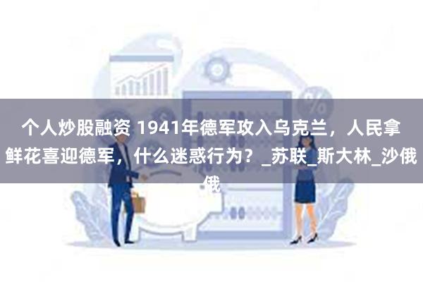 个人炒股融资 1941年德军攻入乌克兰，人民拿鲜花喜迎德军，什么迷惑行为？_苏联_斯大林_沙俄