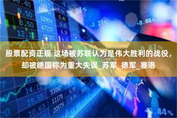 股票配资正规 这场被苏联认为是伟大胜利的战役，却被德国称为重大失误_苏军_德军_塞洛