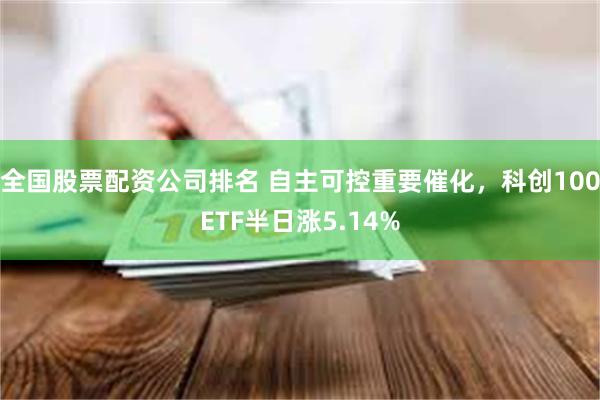 全国股票配资公司排名 自主可控重要催化，科创100ETF半日涨5.14%