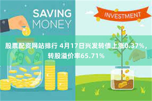 股票配资网站排行 4月17日兴发转债上涨0.37%，转股溢价率65.71%