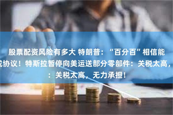 股票配资风险有多大 特朗普：“百分百”相信能和欧盟达成协议！特斯拉暂停向美运送部分零部件：关税太高，无力承担！