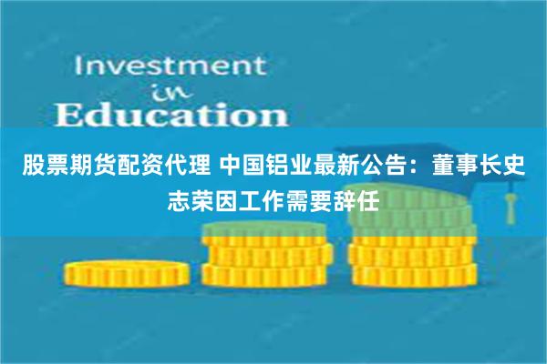 股票期货配资代理 中国铝业最新公告：董事长史志荣因工作需要辞任