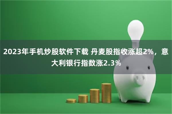 2023年手机炒股软件下载 丹麦股指收涨超2%，意大利银行指数涨2.3%