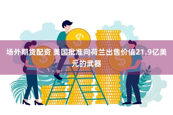 场外期货配资 美国批准向荷兰出售价值21.9亿美元的武器