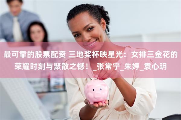 最可靠的股票配资 三地奖杯映星光：女排三金花的荣耀时刻与聚散之憾！_张常宁_朱婷_袁心玥