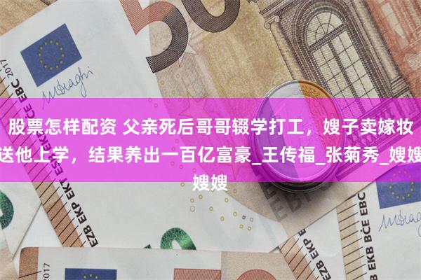 股票怎样配资 父亲死后哥哥辍学打工，嫂子卖嫁妆送他上学，结果养出一百亿富豪_王传福_张菊秀_嫂嫂