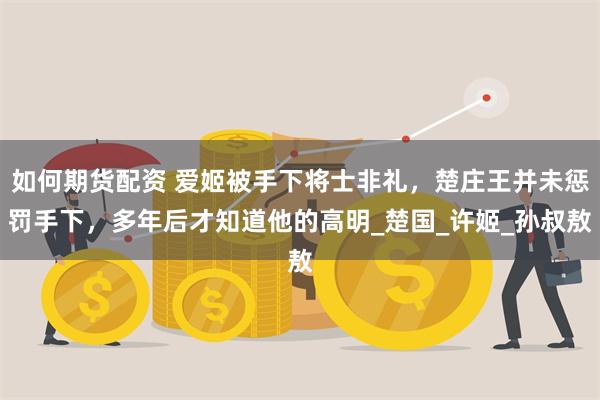 如何期货配资 爱姬被手下将士非礼，楚庄王并未惩罚手下，多年后才知道他的高明_楚国_许姬_孙叔敖