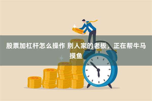股票加杠杆怎么操作 别人家的老板，正在帮牛马摸鱼