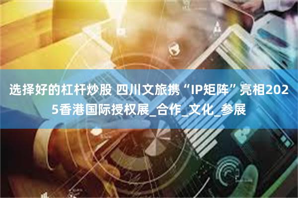 选择好的杠杆炒股 四川文旅携“IP矩阵”亮相2025香港国际授权展_合作_文化_参展