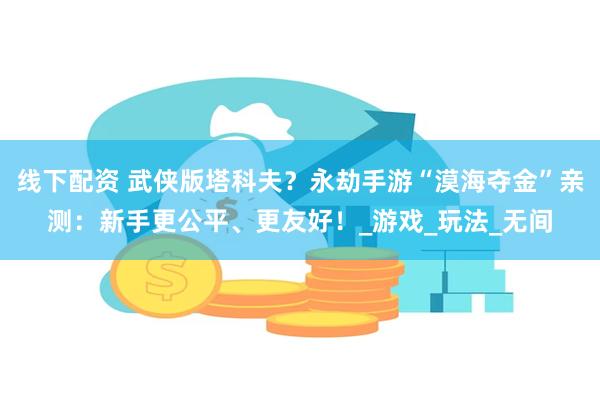 线下配资 武侠版塔科夫？永劫手游“漠海夺金”亲测：新手更公平、更友好！_游戏_玩法_无间