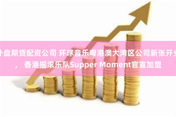 外盘期货配资公司 环球音乐粤港澳大湾区公司新张开业， 香港摇滚乐队Supper Moment官宣加盟