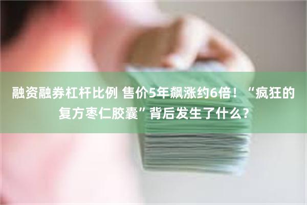 融资融券杠杆比例 售价5年飙涨约6倍！“疯狂的复方枣仁胶囊”背后发生了什么？