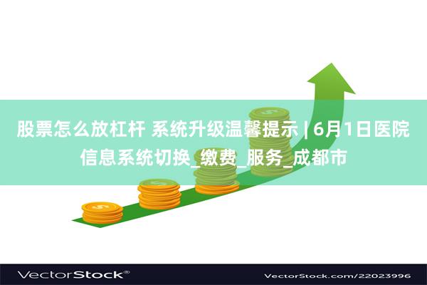 股票怎么放杠杆 系统升级温馨提示 | 6月1日医院信息系统切换_缴费_服务_成都市