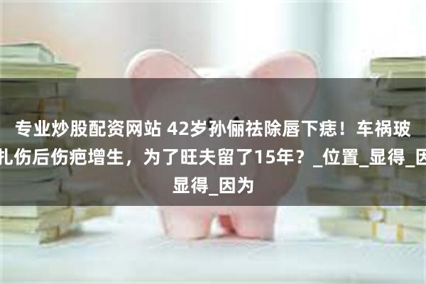 专业炒股配资网站 42岁孙俪祛除唇下痣！车祸玻璃扎伤后伤疤增生，为了旺夫留了15年？_位置_显得_因为