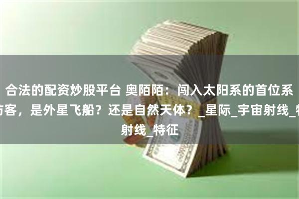 合法的配资炒股平台 奥陌陌：闯入太阳系的首位系外访客，是外星飞船？还是自然天体？_星际_宇宙射线_特征