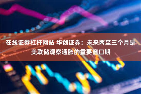 在线证劵杠杆网站 华创证券：未来两至三个月是美联储观察通胀的重要窗口期
