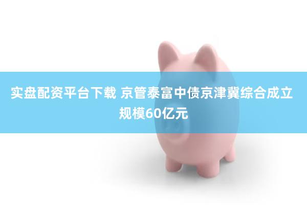 实盘配资平台下载 京管泰富中债京津冀综合成立 规模60亿元