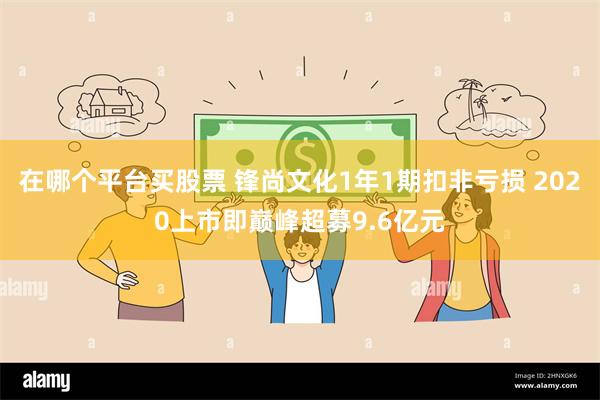 在哪个平台买股票 锋尚文化1年1期扣非亏损 2020上市即巅峰超募9.6亿元