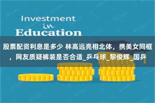 股票配资利息是多少 林高远亮相北体，携美女同框，网友质疑裤装是否合适_乒乓球_黎俊辉_国乒